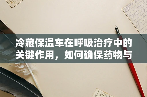 冷藏保温车在呼吸治疗中的关键作用，如何确保药物与治疗用品的稳定？