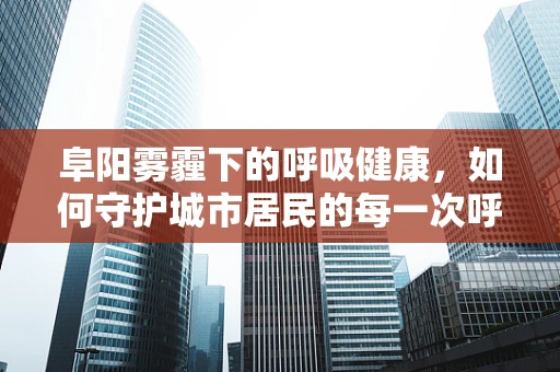 阜阳雾霾下的呼吸健康，如何守护城市居民的每一次呼吸？
