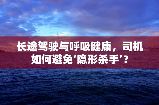 长途驾驶与呼吸健康，司机如何避免‘隐形杀手’？