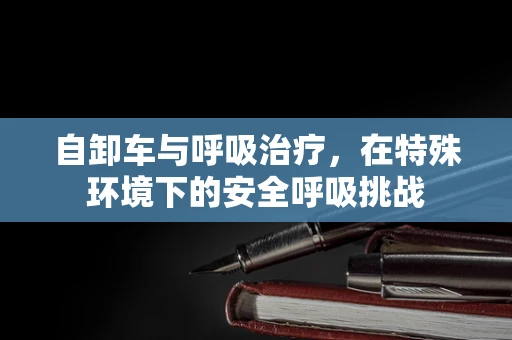 自卸车与呼吸治疗，在特殊环境下的安全呼吸挑战