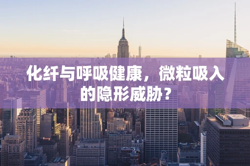化纤与呼吸健康，微粒吸入的隐形威胁？