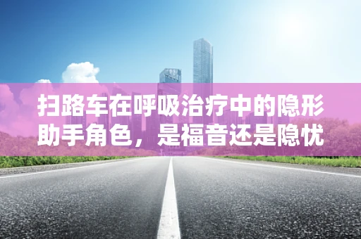 扫路车在呼吸治疗中的隐形助手角色，是福音还是隐忧？