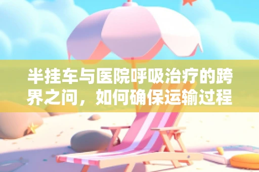 半挂车与医院呼吸治疗的跨界之问，如何确保运输过程中的氧气安全？