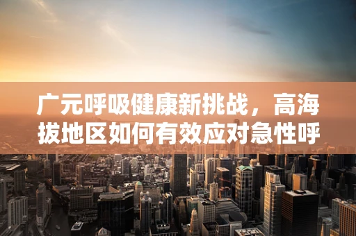 广元呼吸健康新挑战，高海拔地区如何有效应对急性呼吸窘迫？