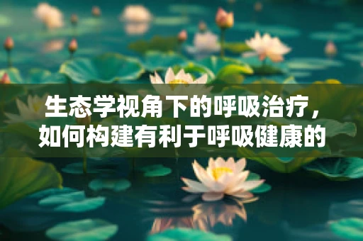 生态学视角下的呼吸治疗，如何构建有利于呼吸健康的室内环境？