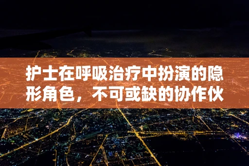 护士在呼吸治疗中扮演的隐形角色，不可或缺的协作伙伴