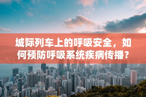 城际列车上的呼吸安全，如何预防呼吸系统疾病传播？