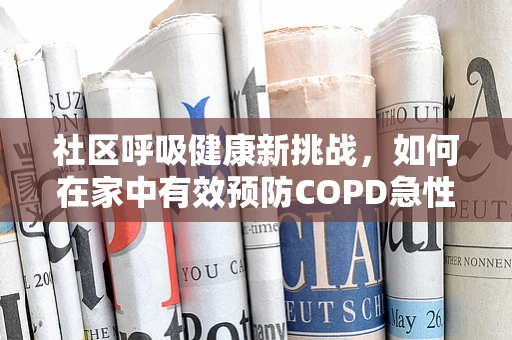 社区呼吸健康新挑战，如何在家中有效预防COPD急性发作？