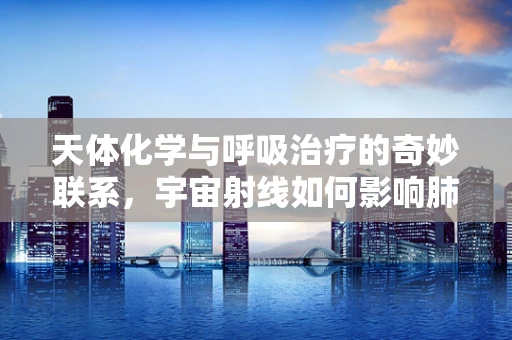 天体化学与呼吸治疗的奇妙联系，宇宙射线如何影响肺部健康？