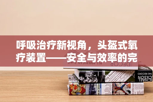 呼吸治疗新视角，头盔式氧疗装置——安全与效率的完美平衡？