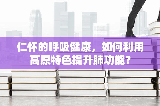 仁怀的呼吸健康，如何利用高原特色提升肺功能？
