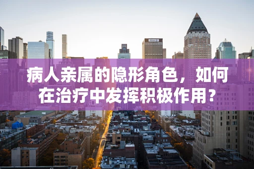 病人亲属的隐形角色，如何在治疗中发挥积极作用？