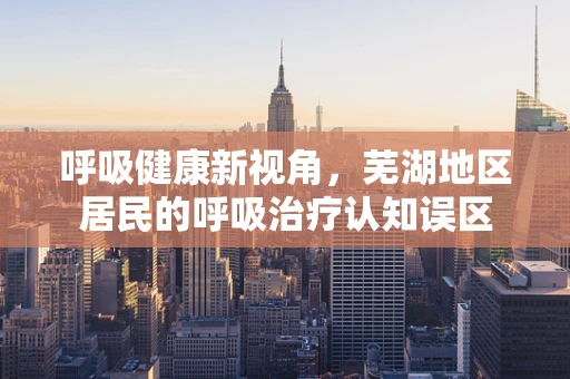 呼吸健康新视角，芜湖地区居民的呼吸治疗认知误区