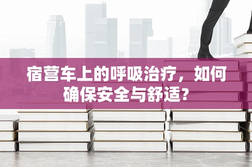 宿营车上的呼吸治疗，如何确保安全与舒适？