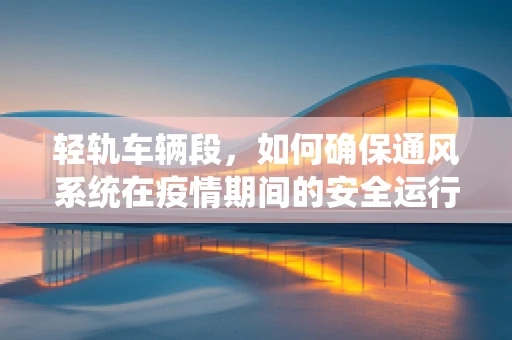 轻轨车辆段，如何确保通风系统在疫情期间的安全运行？