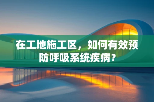在工地施工区，如何有效预防呼吸系统疾病？