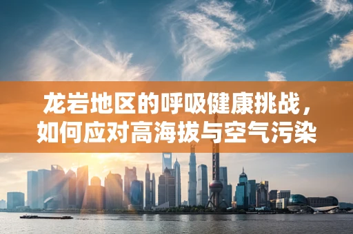 龙岩地区的呼吸健康挑战，如何应对高海拔与空气污染的双重考验？