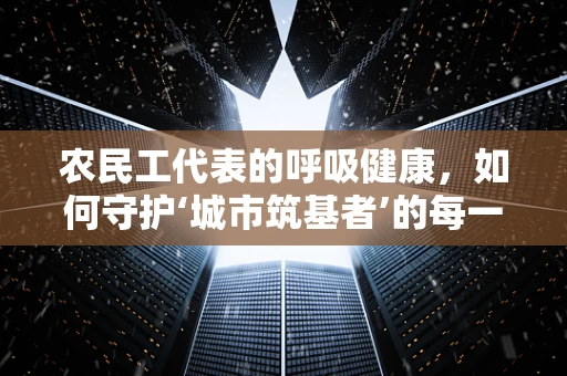 农民工代表的呼吸健康，如何守护‘城市筑基者’的每一次呼吸？