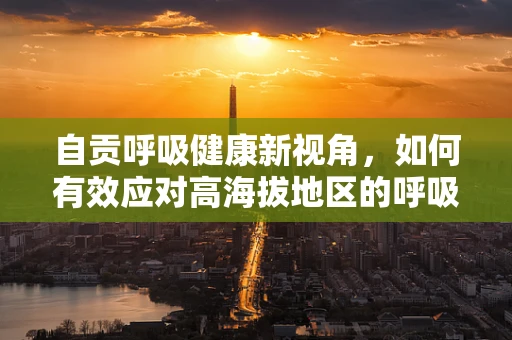 自贡呼吸健康新视角，如何有效应对高海拔地区的呼吸挑战？