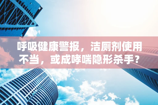 呼吸健康警报，洁厕剂使用不当，或成哮喘隐形杀手？