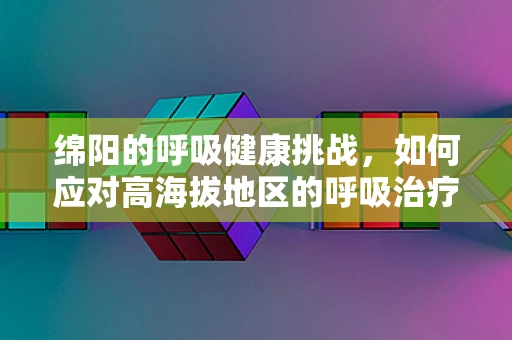 绵阳的呼吸健康挑战，如何应对高海拔地区的呼吸治疗难题？