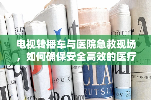 电视转播车与医院急救现场，如何确保安全高效的医疗直播？