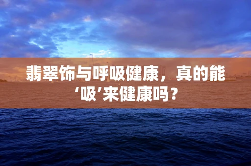 翡翠饰与呼吸健康，真的能‘吸’来健康吗？