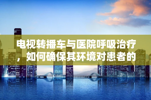 电视转播车与医院呼吸治疗，如何确保其环境对患者的安全？