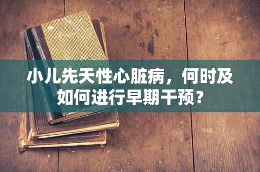 小儿先天性心脏病，何时及如何进行早期干预？
