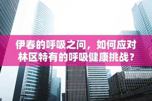 伊春的呼吸之问，如何应对林区特有的呼吸健康挑战？
