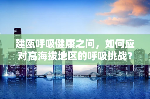 建瓯呼吸健康之问，如何应对高海拔地区的呼吸挑战？