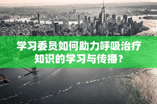 学习委员如何助力呼吸治疗知识的学习与传播？