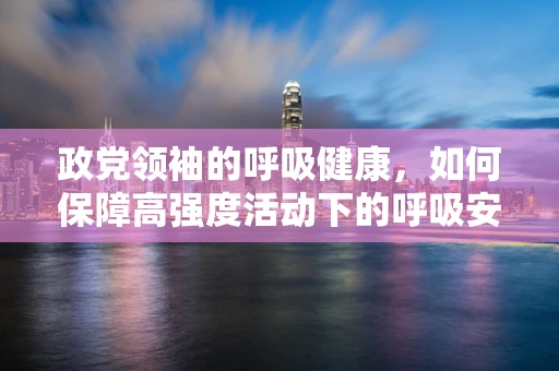 政党领袖的呼吸健康，如何保障高强度活动下的呼吸安全？