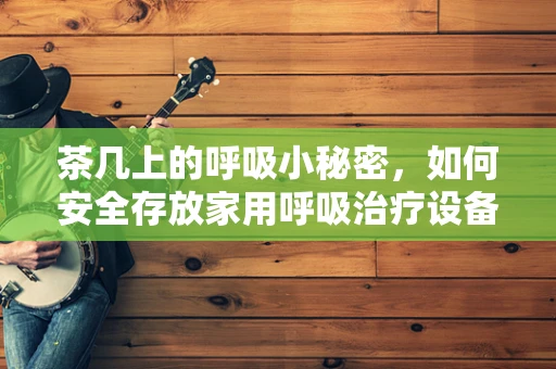 茶几上的呼吸小秘密，如何安全存放家用呼吸治疗设备？