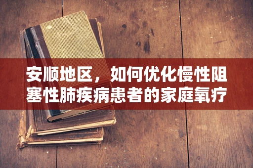 安顺地区，如何优化慢性阻塞性肺疾病患者的家庭氧疗？