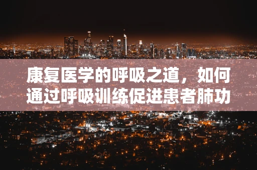 康复医学的呼吸之道，如何通过呼吸训练促进患者肺功能康复？