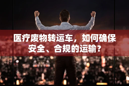 医疗废物转运车，如何确保安全、合规的运输？