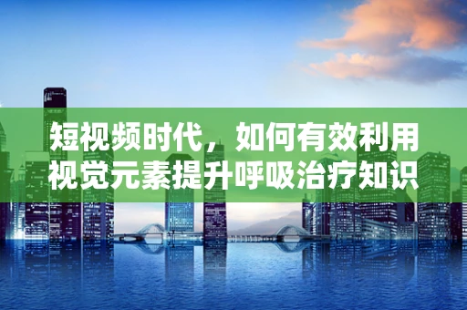 短视频时代，如何有效利用视觉元素提升呼吸治疗知识普及？