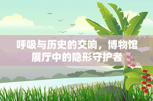 呼吸与历史的交响，博物馆展厅中的隐形守护者