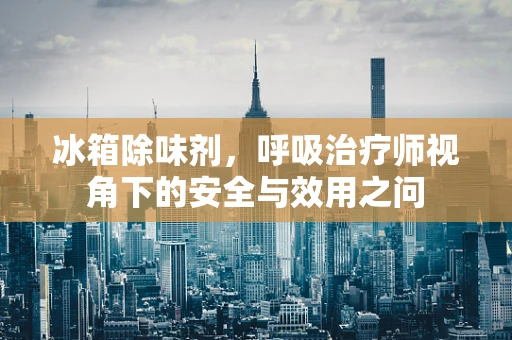 冰箱除味剂，呼吸治疗师视角下的安全与效用之问