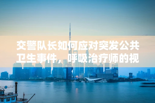 交警队长如何应对突发公共卫生事件，呼吸治疗师的视角