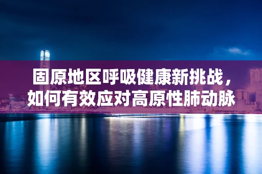 固原地区呼吸健康新挑战，如何有效应对高原性肺动脉高压？