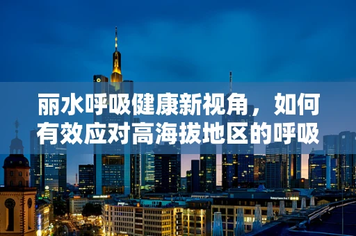 丽水呼吸健康新视角，如何有效应对高海拔地区的呼吸挑战？
