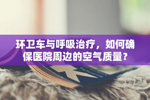 环卫车与呼吸治疗，如何确保医院周边的空气质量？
