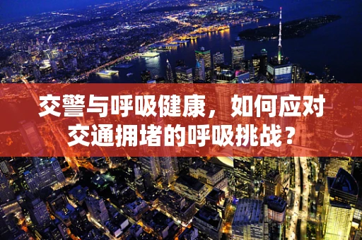 交警与呼吸健康，如何应对交通拥堵的呼吸挑战？