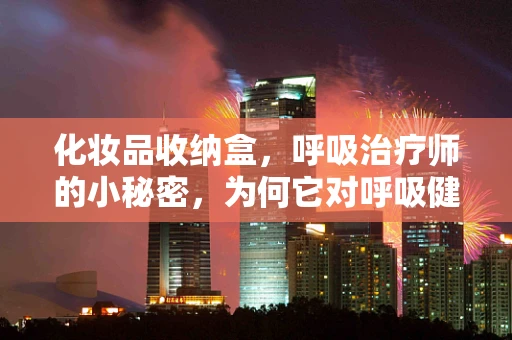 化妆品收纳盒，呼吸治疗师的小秘密，为何它对呼吸健康有奇效？