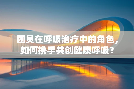 团员在呼吸治疗中的角色，如何携手共创健康呼吸？