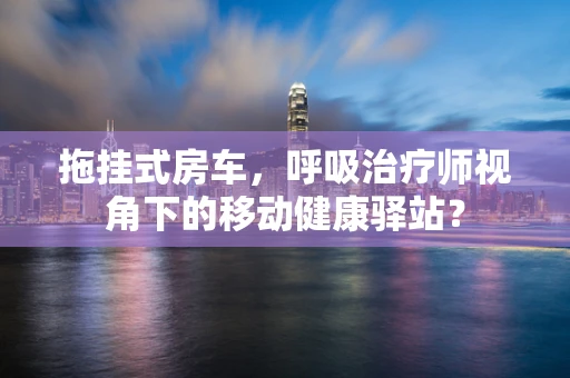 拖挂式房车，呼吸治疗师视角下的移动健康驿站？