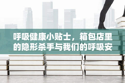呼吸健康小贴士，箱包店里的隐形杀手与我们的呼吸安全