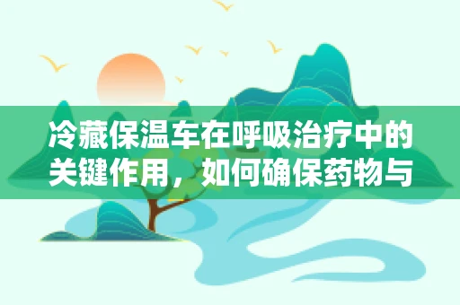 冷藏保温车在呼吸治疗中的关键作用，如何确保药物与氧气供应的稳定？